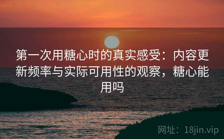 第一次用糖心时的真实感受：内容更新频率与实际可用性的观察，糖心能用吗