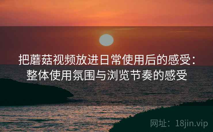 把蘑菇视频放进日常使用后的感受:整体使用氛围与浏览节奏的感受 把蘑菇视频放进日常使用后的感受:整体使用氛围与浏览节奏的感受