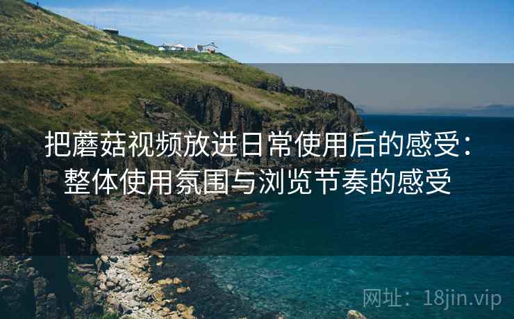 把蘑菇视频放进日常使用后的感受：整体使用氛围与浏览节奏的感受