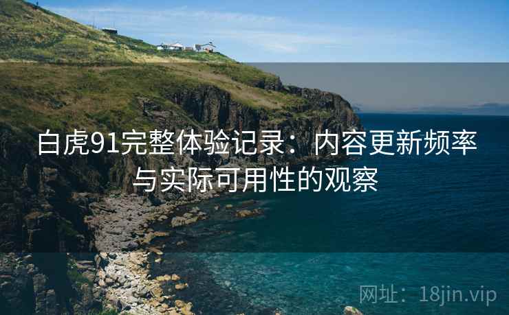 白虎91完整体验记录：内容更新频率与实际可用性的观察