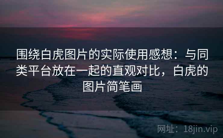 围绕白虎图片的实际使用感想：与同类平台放在一起的直观对比，白虎的图片简笔画