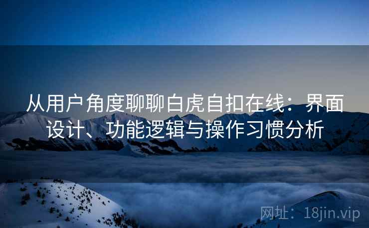 从用户角度聊聊白虎自扣在线：界面设计、功能逻辑与操作习惯分析