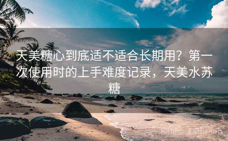 天美糖心到底适不适合长期用?第一次使用时的上手难度记录,天美水苏糖 天美糖心到底适不适合长期用?第一次使用时的上手难度记录,天美水苏糖