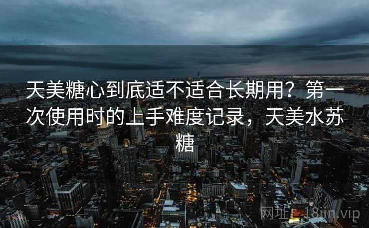 天美糖心到底适不适合长期用？第一次使用时的上手难度记录，天美水苏糖