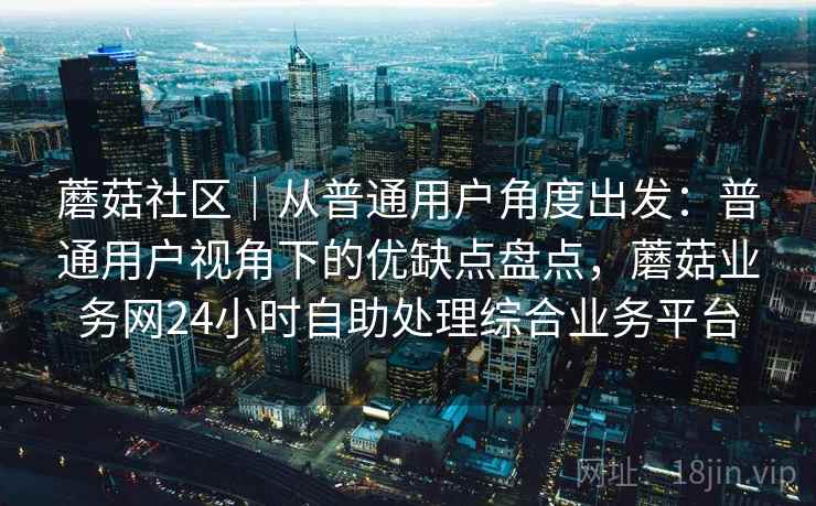 蘑菇社区|从普通用户角度出发:普通用户视角下的优缺点盘点,蘑菇业务网24小时自助处理综合业务平台 蘑菇社区|从普通用户角度出发:普通用户视角下的优缺点盘点,蘑菇业务网24小时自助处理综合业务平台