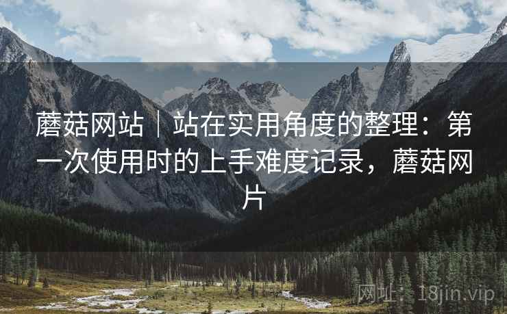 蘑菇网站|站在实用角度的整理:第一次使用时的上手难度记录,蘑菇网片 蘑菇网站|站在实用角度的整理:第一次使用时的上手难度记录,蘑菇网片