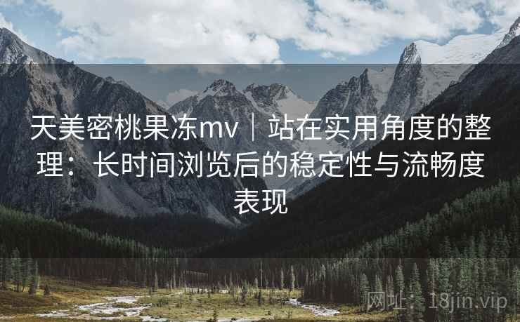天美密桃果冻mv｜站在实用角度的整理：长时间浏览后的稳定性与流畅度表现