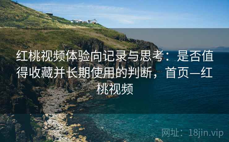 红桃视频体验向记录与思考：是否值得收藏并长期使用的判断，首页—红桃视频