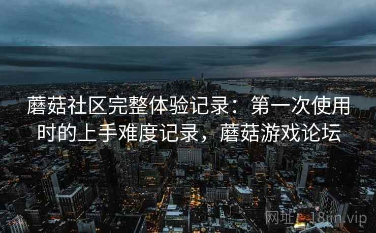 蘑菇社区完整体验记录：第一次使用时的上手难度记录，蘑菇游戏论坛