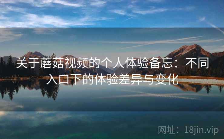 关于蘑菇视频的个人体验备忘:不同入口下的体验差异与变化 关于蘑菇视频的个人体验备忘:不同入口下的体验差异与变化