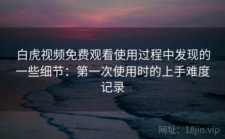 白虎视频免费观看使用过程中发现的一些细节：第一次使用时的上手难度记录
