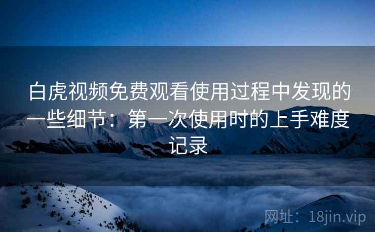 白虎视频免费观看使用过程中发现的一些细节:第一次使用时的上手难度记录 白虎视频免费观看使用过程中发现的一些细节:第一次使用时的上手难度记录