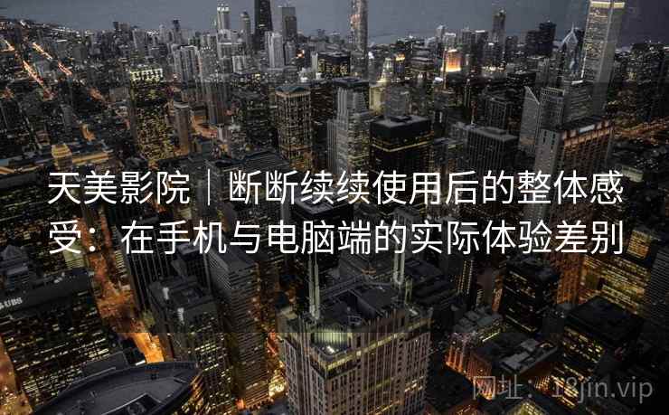 天美影院｜断断续续使用后的整体感受：在手机与电脑端的实际体验差别