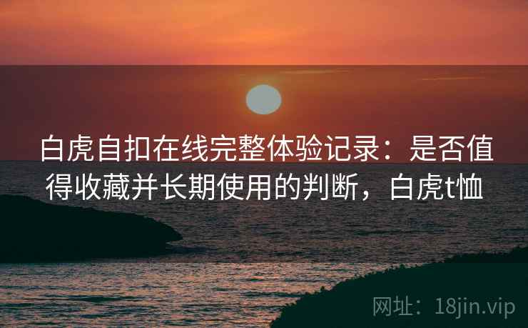 白虎自扣在线完整体验记录:是否值得收藏并长期使用的判断,白虎t恤 白虎自扣在线完整体验记录:是否值得收藏并长期使用的判断,白虎t恤
