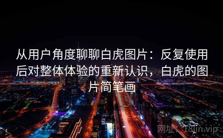 从用户角度聊聊白虎图片：反复使用后对整体体验的重新认识，白虎的图片简笔画