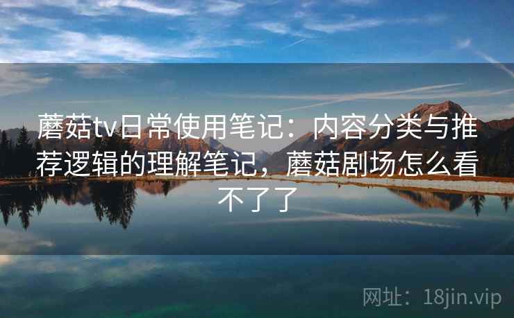 蘑菇tv日常使用笔记：内容分类与推荐逻辑的理解笔记，蘑菇剧场怎么看不了了