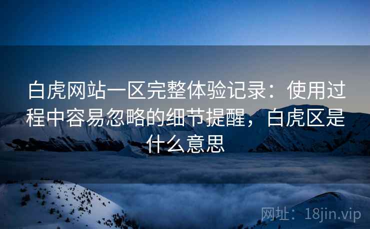 白虎网站一区完整体验记录:使用过程中容易忽略的细节提醒,白虎区是什么意思 白虎网站一区完整体验记录:使用过程中容易忽略的细节提醒,白虎区是什么意思