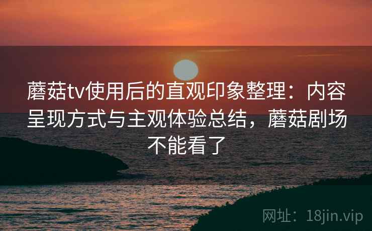 蘑菇tv使用后的直观印象整理：内容呈现方式与主观体验总结，蘑菇剧场不能看了