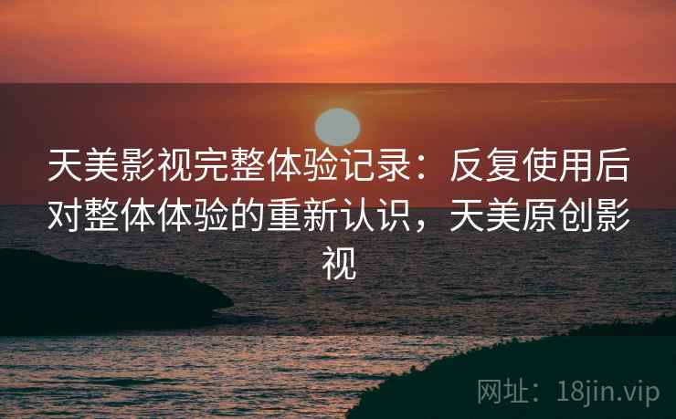 天美影视完整体验记录:反复使用后对整体体验的重新认识,天美原创影视 天美影视完整体验记录:反复使用后对整体体验的重新认识,天美原创影视