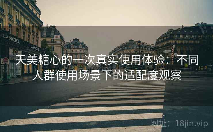 天美糖心的一次真实使用体验：不同人群使用场景下的适配度观察