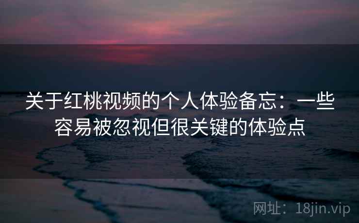 关于红桃视频的个人体验备忘：一些容易被忽视但很关键的体验点