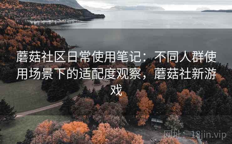 蘑菇社区日常使用笔记：不同人群使用场景下的适配度观察，蘑菇社新游戏