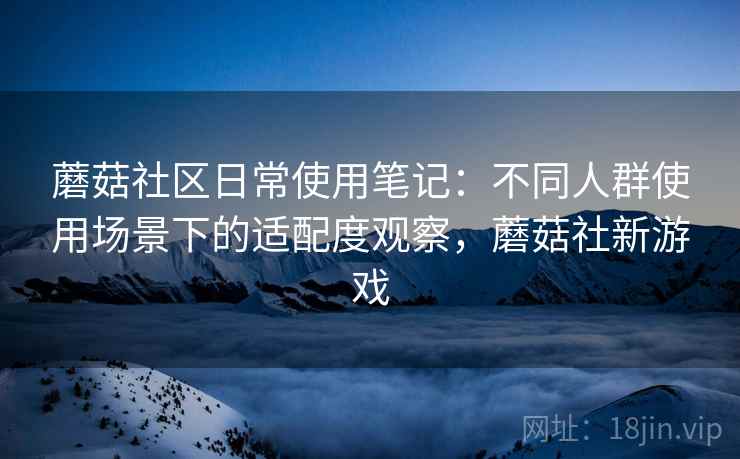 蘑菇社区日常使用笔记:不同人群使用场景下的适配度观察,蘑菇社新游戏 蘑菇社区日常使用笔记:不同人群使用场景下的适配度观察,蘑菇社新游戏