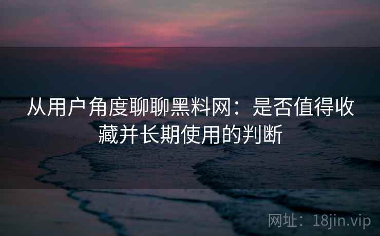 从用户角度聊聊黑料网：是否值得收藏并长期使用的判断