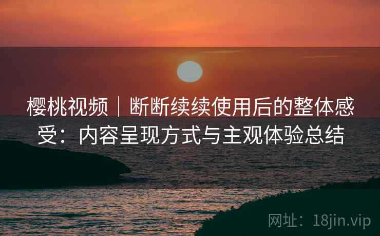 樱桃视频|断断续续使用后的整体感受:内容呈现方式与主观体验总结 樱桃视频|断断续续使用后的整体感受:内容呈现方式与主观体验总结