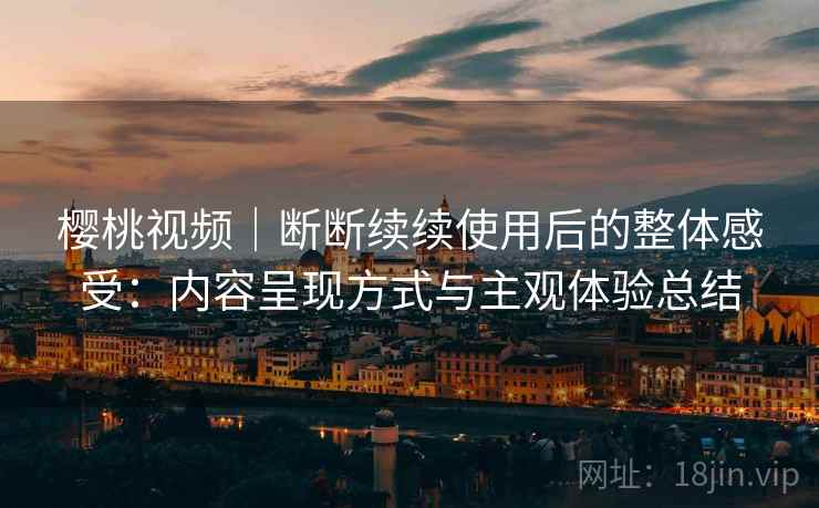 樱桃视频｜断断续续使用后的整体感受：内容呈现方式与主观体验总结
