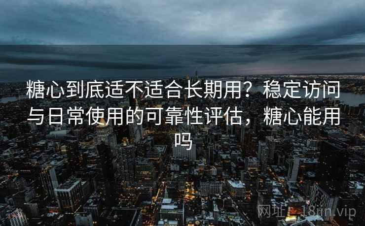 糖心到底适不适合长期用？稳定访问与日常使用的可靠性评估，糖心能用吗