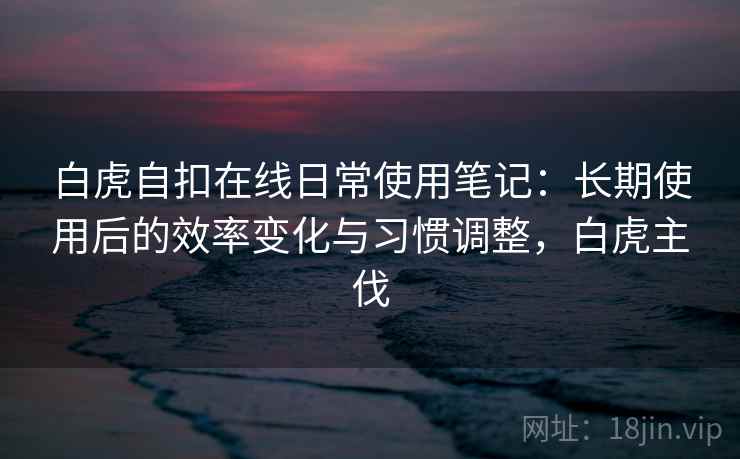 白虎自扣在线日常使用笔记：长期使用后的效率变化与习惯调整，白虎主伐