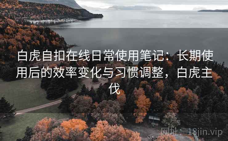 白虎自扣在线日常使用笔记:长期使用后的效率变化与习惯调整,白虎主伐 白虎自扣在线日常使用笔记:长期使用后的效率变化与习惯调整,白虎主伐
