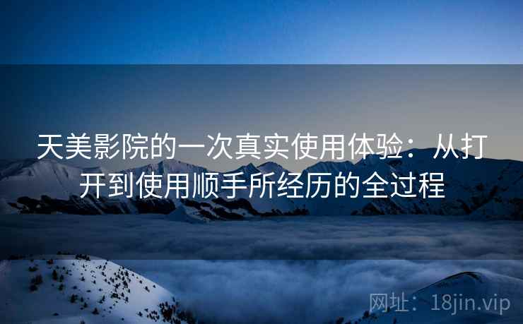 天美影院的一次真实使用体验:从打开到使用顺手所经历的全过程 天美影院的一次真实使用体验:从打开到使用顺手所经历的全过程