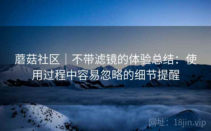 蘑菇社区｜不带滤镜的体验总结：使用过程中容易忽略的细节提醒