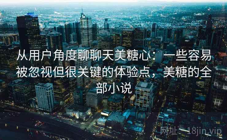 从用户角度聊聊天美糖心:一些容易被忽视但很关键的体验点,美糖的全部小说 从用户角度聊聊天美糖心:一些容易被忽视但很关键的体验点,美糖的全部小说