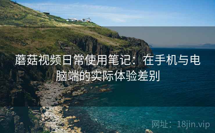 蘑菇视频日常使用笔记:在手机与电脑端的实际体验差别 蘑菇视频日常使用笔记:在手机与电脑端的实际体验差别