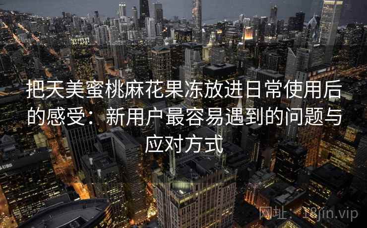 把天美蜜桃麻花果冻放进日常使用后的感受：新用户最容易遇到的问题与应对方式