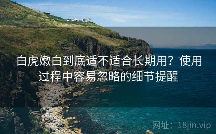 白虎嫩白到底适不适合长期用?使用过程中容易忽略的细节提醒 白虎嫩白到底适不适合长期用?使用过程中容易忽略的细节提醒