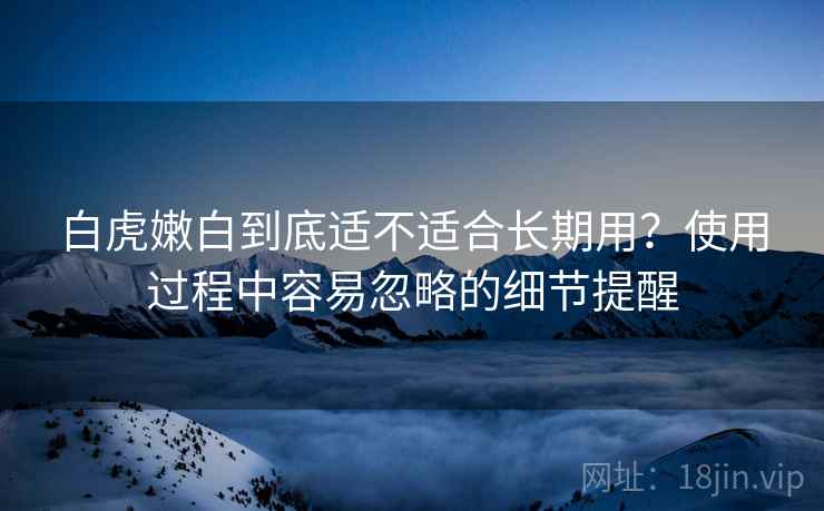 白虎嫩白到底适不适合长期用？使用过程中容易忽略的细节提醒
