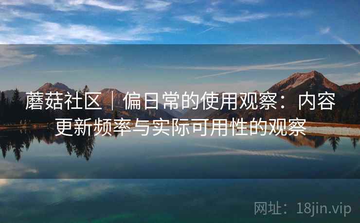 蘑菇社区|偏日常的使用观察:内容更新频率与实际可用性的观察 蘑菇社区|偏日常的使用观察:内容更新频率与实际可用性的观察