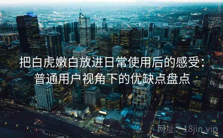 把白虎嫩白放进日常使用后的感受：普通用户视角下的优缺点盘点