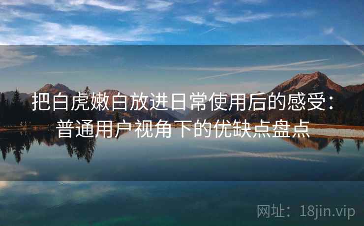 把白虎嫩白放进日常使用后的感受:普通用户视角下的优缺点盘点 把白虎嫩白放进日常使用后的感受:普通用户视角下的优缺点盘点