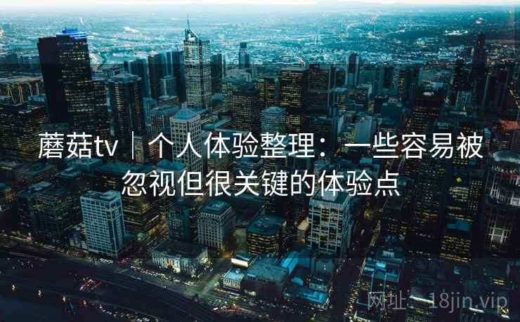 蘑菇tv｜个人体验整理：一些容易被忽视但很关键的体验点