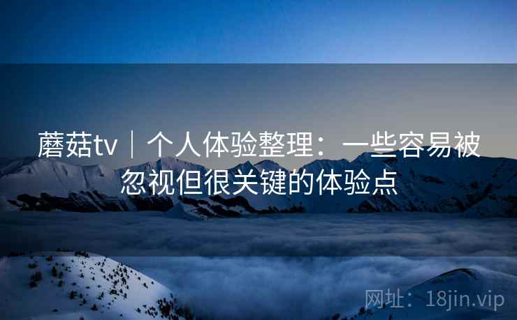 蘑菇tv|个人体验整理:一些容易被忽视但很关键的体验点 蘑菇tv|个人体验整理:一些容易被忽视但很关键的体验点