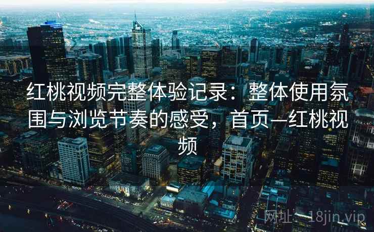 红桃视频完整体验记录：整体使用氛围与浏览节奏的感受，首页—红桃视频