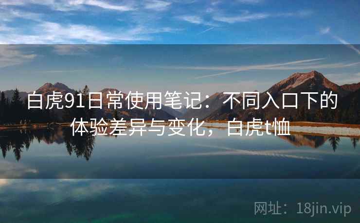 白虎91日常使用笔记:不同入口下的体验差异与变化,白虎t恤 白虎91日常使用笔记:不同入口下的体验差异与变化,白虎t恤