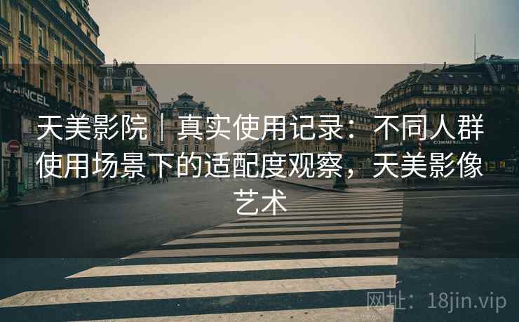 天美影院｜真实使用记录：不同人群使用场景下的适配度观察，天美影像艺术