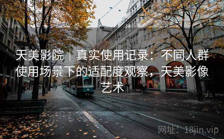天美影院｜真实使用记录：不同人群使用场景下的适配度观察，天美影像艺术