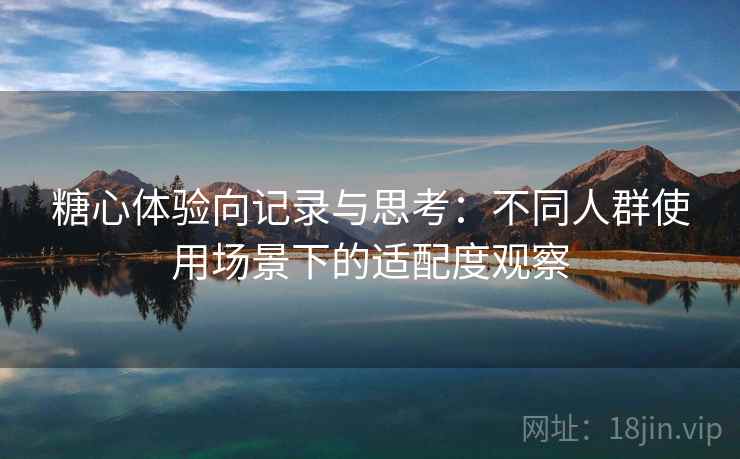 糖心体验向记录与思考:不同人群使用场景下的适配度观察 糖心体验向记录与思考:不同人群使用场景下的适配度观察